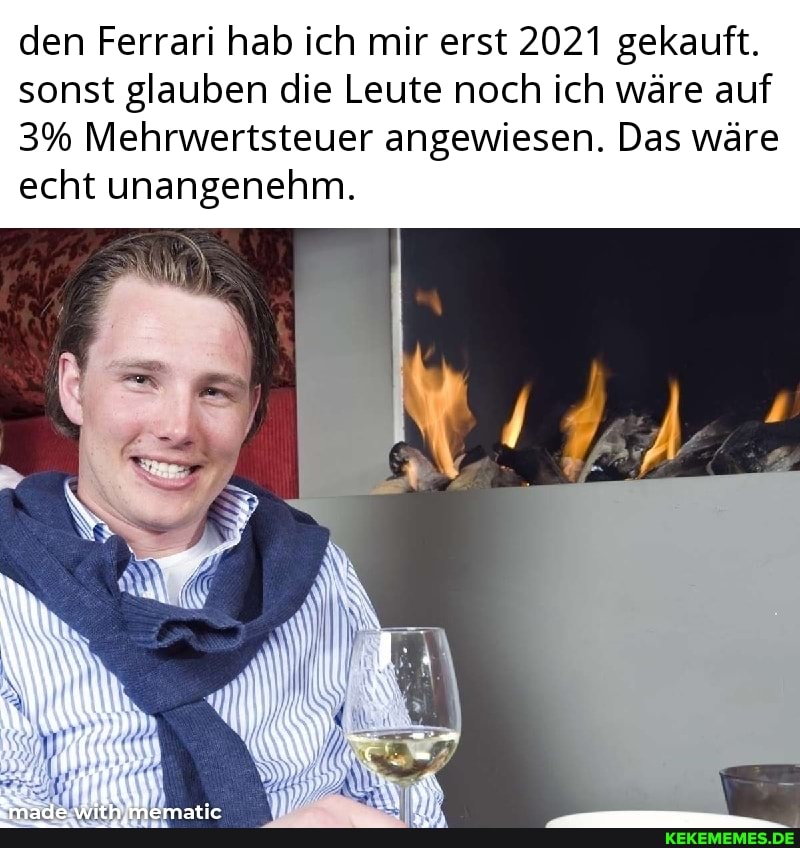 den Ferrari hab ich mir erst 2021 gekauft.
sonst glauben die Leute noch ich wäre auf
3% Mehrwertsteuer angewiesen. Das wäre echt unangenehm.