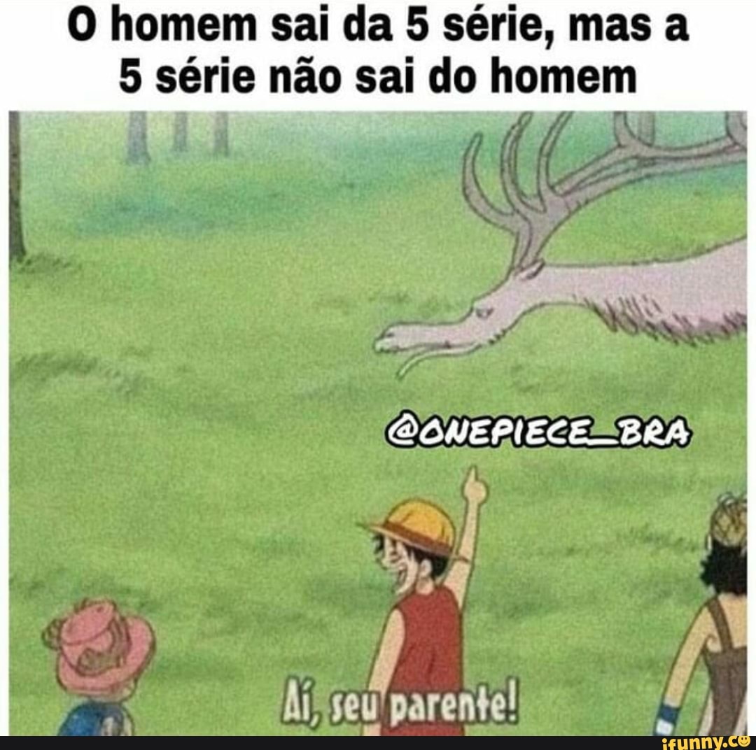 O homem sai da 5 série, mas a
5 série não sai do homem
OONEPIECERBRA
seu parente!