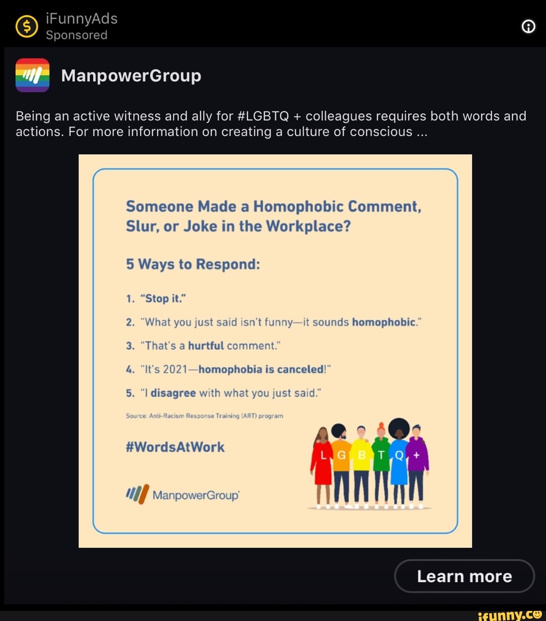 ) iFunnyAds Sponsored
Sponsored
ManpowerGroup
Being an active witness and ally for #LGBTQ + colleagues requires both words and actions. For more information on creating a culture of conscious
Someone Made a Homophobic Comment,
Slur, or Joke in the Workplace?
5 Ways to Respond:
1. "Stop it."
2, What you just said isn't funny-it sounds homophobic
That's a hurtful comment
It's 2021 homophobia is canceled'
I disagree wit t you just said
ge
#WordsAtWork
Ma
Learn more