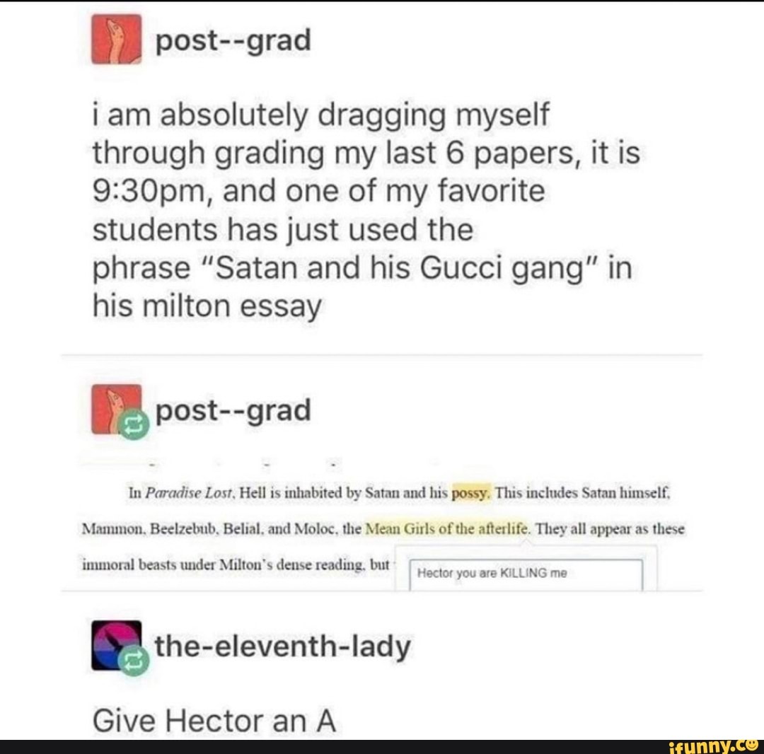 i am absolutely dragging myself
through grading my last 6 papers, it is
9:30pm, and one of my favorite
students has just used the
phrase "Satan and his Gucci gang" in
his milton essay
a post--grad
In Paradise Lost, Hell is inhabited by Satan and his possy. This includes Satan himself,
Mammon, Beelzebub, Belial, and Moloc, the Mean Girls of
the afterlife. They all appear as these
immoral beasts under Milton's dense reading, but
Hector you are KILLING me
Give Hector anA