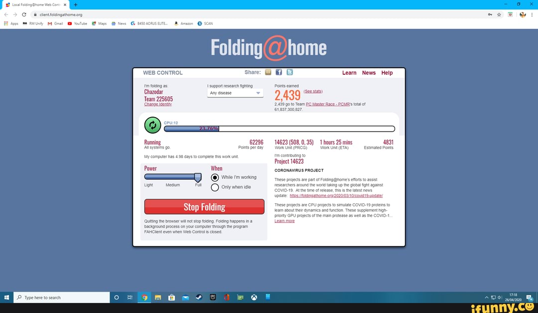 Local Web Cont
Apps RMUnify M Gmail YouTube Maps News
ee - pre
AORUS ELITE... Amazon @ SCAN
Folding
WEB CONTROL
I'm folding as:
Chazodar
Team 225605
Change Identity.
support research fighting
Any disease
Running 62296
All systems go. Points per day
My computer has 4.98 days to complete this work unit.
Power When
While I'm working
Light Medium Full O Only when idle
Quitting the browser will not stop folding. Folding happens in a background process on your computer through the program
FAHClient even when Web Control is closed.
Share: G
Learn News Help
Points earned
2,439
2,439 go to Team PC Master Race - PCMR's total of
14623 (508, 0,35) 1 hours 25 mins 4831
Work Unit (PRCG) 'Work Unit (ETA) Estimated Points
I'm contributing to
Project 14623
CORONAVIRUS PROJECT
These projects are part of efforts to assist
researchers around the world taking up the global fight against
At the time of release, this is the latest news
These projects are CPU projects to simulate COVID-19 proteins to leam about their dynamics and function. These supplement high- priority GPU projects of the main protease as well as the COVID-1
Leam more