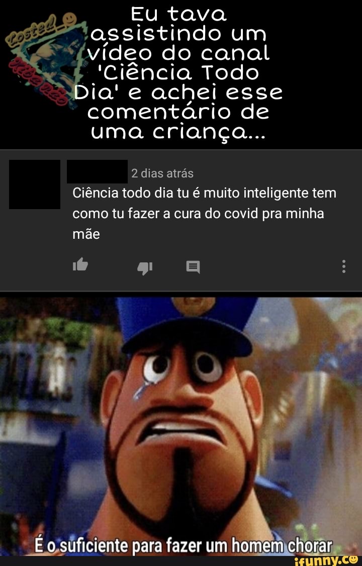 Eu tava assistindo um video do canal
'Ciência Todo
Dia' e achei esse comentário de uma criança...
dias atrás
Ciência todo dia tu é muito inteligente tem como tu fazer a cura do covid pra minha mãe
É o suficiente para fazer um homem chorar