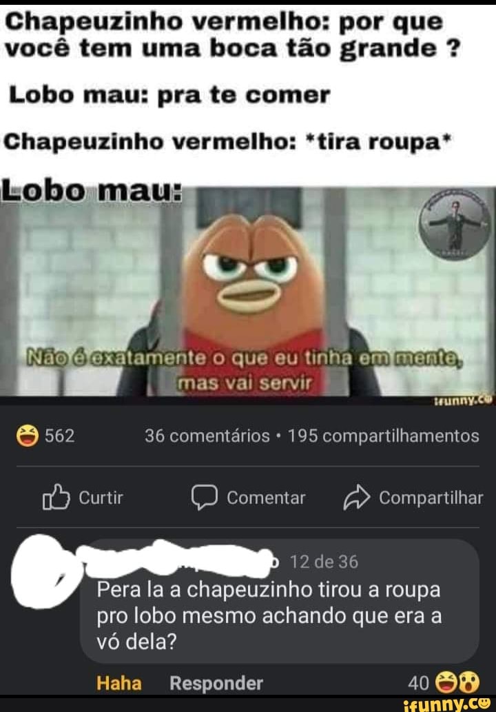 Chapeuzinho vermelho: por que você tem uma boca tão grande ?
Lobo mau: pra te comer
Lobo mau:
Chapeuzinho vermelho: *tira roupa*
atamente o que eu tinha em mas vai servir
& 562 36 comentários 195 compartilhamentos
Curtir Comentar Compartilhar
12 de 36
Pera la a chapeuzinho tirou a roupa pro lobo mesmo achando que era a vó dela?
Haha Responder 1088