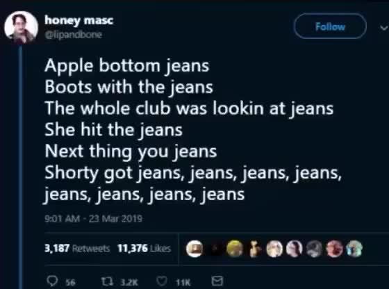Q “T?" Apple bottom jeans Boots thejeans The whole club was lookin at jeans She hit jeans Next thing you jeans Shorty got jeans, jeans, jeans, jeans, jeans, jeans,