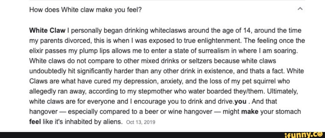 How does White claw make you feel?
White Claw I personally began drinking whiteclasws around the age of 14, around the time my parents divorced, this is when I was exposed to true enlightenment. The feeling once the elixir passes my plump lips allows me to enter a state of surrealism in where I am soaring.
White claws do not compare to other mixed drinks or seltzers because white claws undoubtedly hit significantly harder than any other drink in existence, and thats a fact. White
Claws are what have cured my depression, anxiety, and the loss of my pet squirrel who allegedly ran away, according to my stepmother who water boarded Ultimately, white claws are for everyone and I encourage you to drink and drive.you . And that hangover - especially compared to a beer or wine hangover - might make your stomach feel like it's inhabited by aliens. Oct 13, 2019