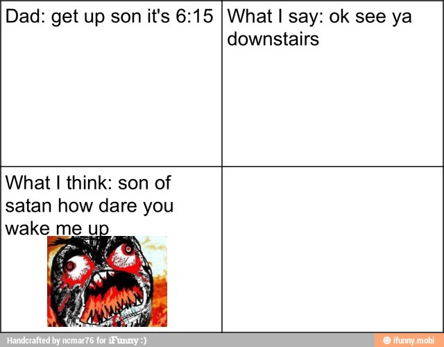 Dad: get up son it's 6:15 What I say: ok see ya
downstairs
What I think: son of
satan how dare you
wake m