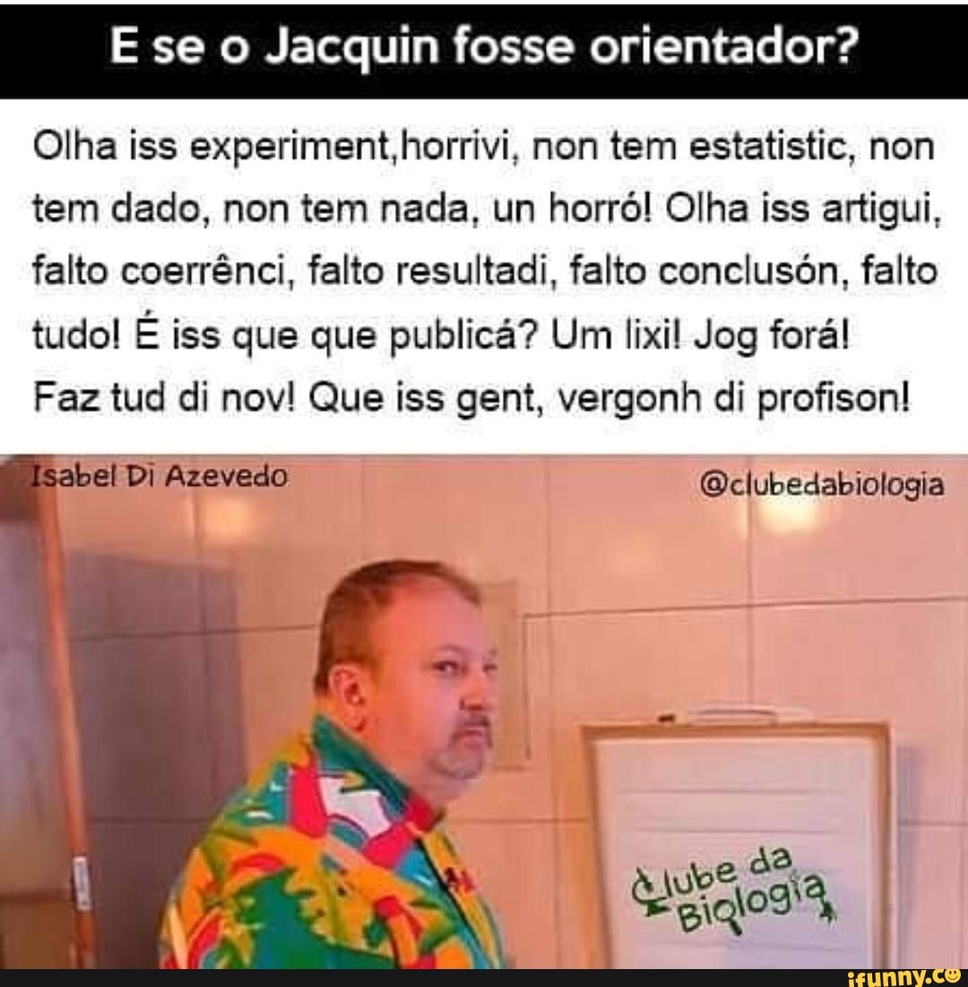 se Jacquin fosse orientador?
Olha iss experiment,horrivi, non tem estatistic, non tem dado, non tem nada, un horró! Olha iss artigui, falto coerrênci, falto resultadi, falto conclusón, falto tudo! É iss que que publicá? Um lixil Jog forá!
Faz tud di nov! Que iss gent, vergonh di profison!
isabel Di Azevedo Qelubedabiologia