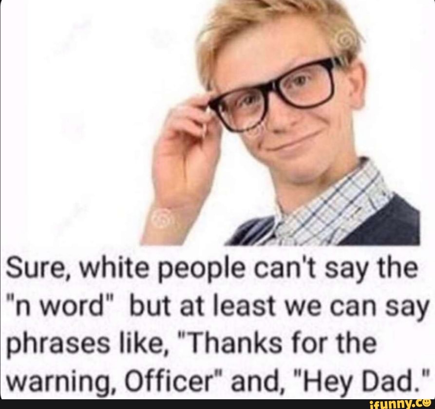 Sure, white people can't say the
'n word" but at least we can say
phrases like, "Thanks for the
warning, Officer“ and, "Hey Dad."