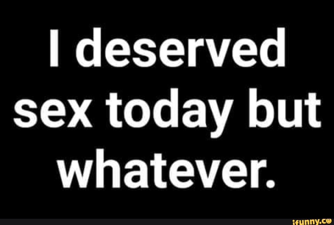 I Deserved Sex Today But Whatever Ifunny