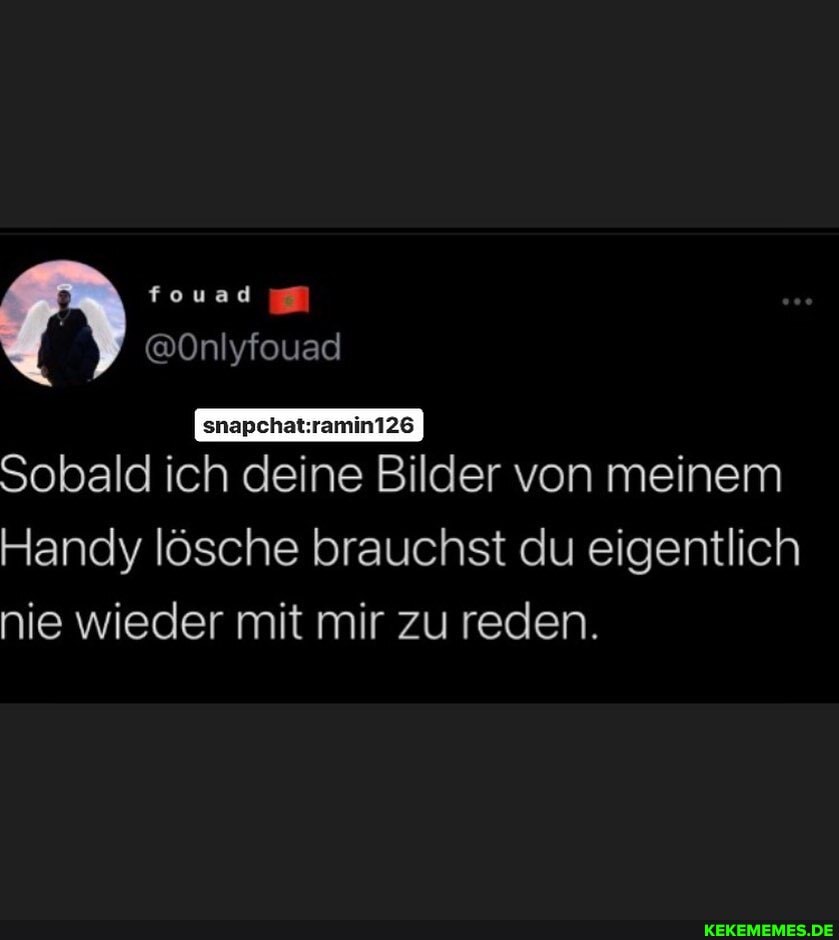 fouad
@Onlyfouad
Sobald ich deine Bilder von meinem
Handy lösche brauchst du eigentlich nie wieder mit mir zu reden.