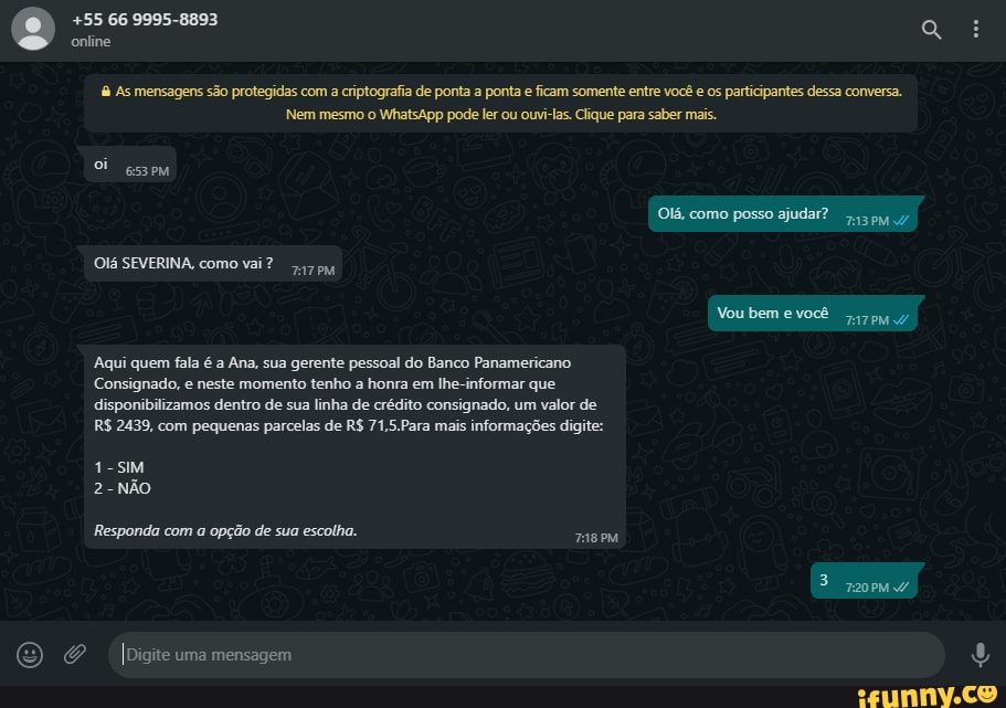 +55 66 9995-8893 online
a As mensagens são protegidas com a criptografia de ponta a ponta e ficam somente entre você e os participantes dessa conversa.
OMA
Nem mesmo o WhatsApp pode ler ou ouvi-las. Clique para saber mais.
Si esseMm
Olá, como posso ajudar?
Olá SEVERINA, como vai?
Vou bem e você
Aqui quem fala é a Ana, sua gerente pessoal do Banco Panamericano
Consignado, e neste momento tenho a honra em lhe-informar que disponibilizamos dentro de sua linha de crédito consignado, um valor de
R$ 2439, com pequenas parcelas de R$ 71.5.Para mais informações digite:
1-sIM
2-NÃO
Responda com a opção de sua escolha.
IDigite uma mensagem