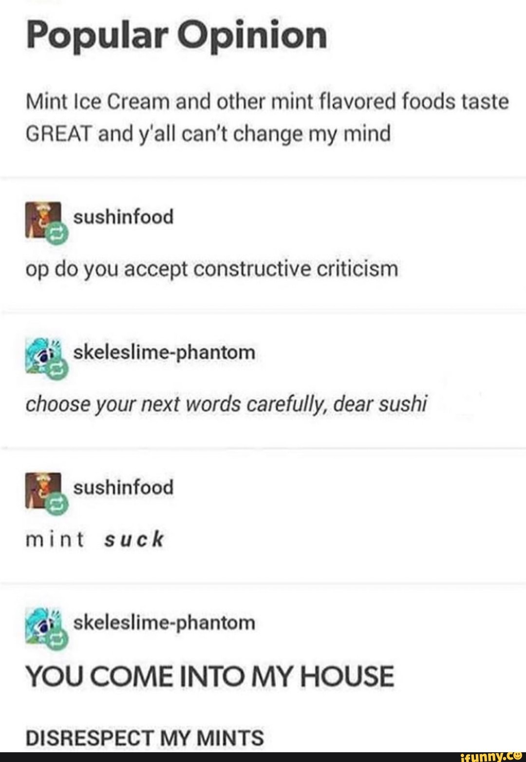 Popular Opinion
Mint Ice Cream and other mint flavored foods taste
GREAT and y'all can't change my mind
op do you accept constructive criticism
choose your next words carefully, dear sushi
mint suck
das, skeleslime-phantom
YOU COME INTO MY HOUSE
DISRESPECT MY MINTS