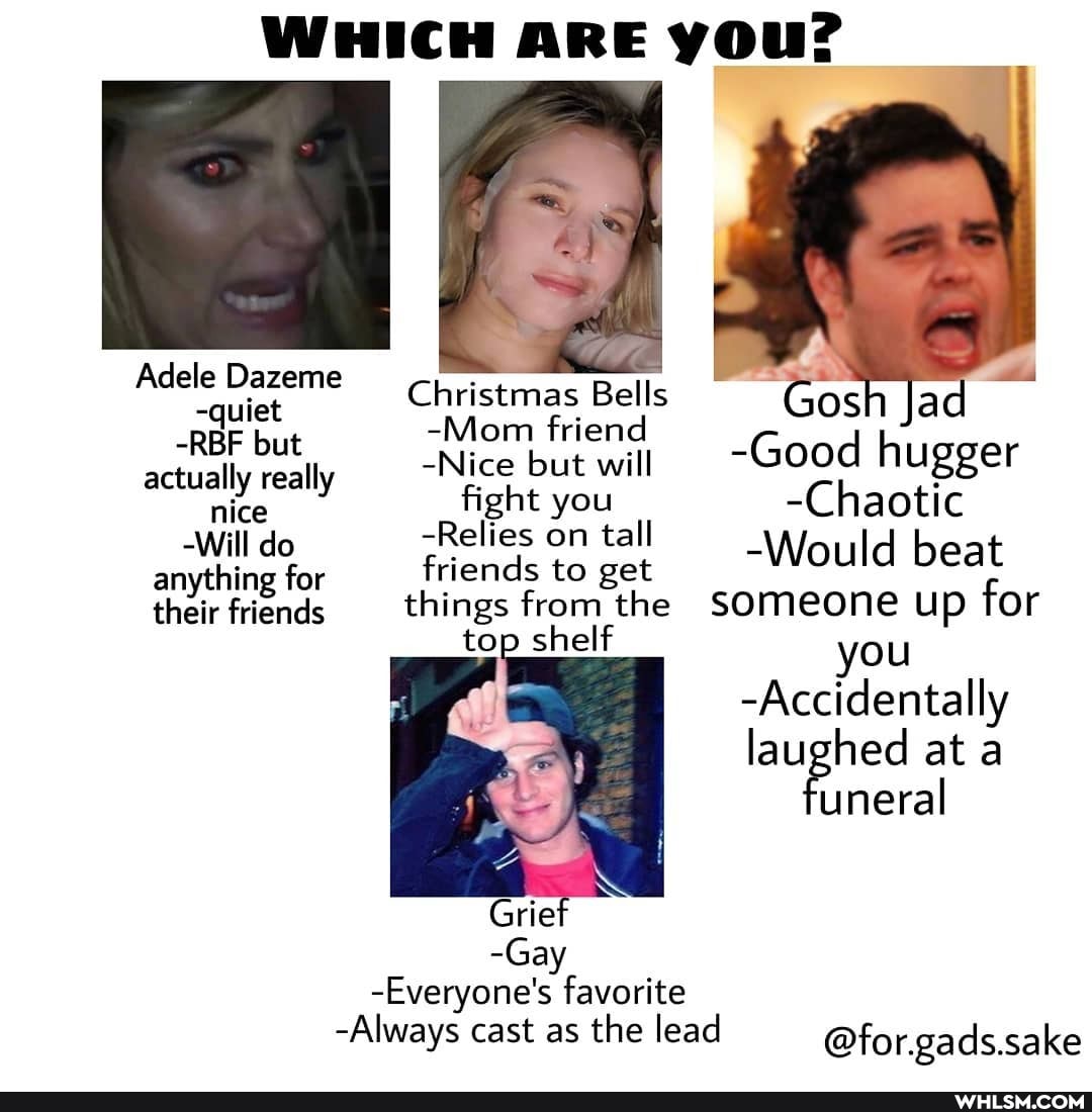 WHICH ARE you?
F 4
Adele Dazeme Christmas Bells Gosh lad
-REF but -Mom -Nice friend but will Good h actually really -Nice but will nice -Relies you ta -Chaotic
-Relies on ta anything for friends to get Would beat their friends things from the SOmeone up for top shelf you
-Accidentally laughed at a uneral
Grief
-Gay
-Everyone's favorite
-Always cast as the lead
@for.gads.sake
