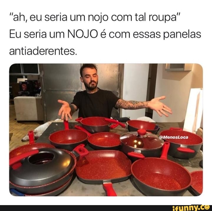 "ah, eu seria um nojo com tal roupa"
Eu seria um NOJO é com essas panelas
antiaderentes.