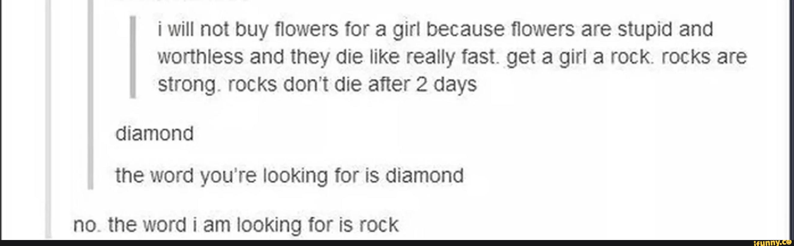 i will not buy flowers for a girl because flowers are stupid and
worthless and they die like really fast. get a girl a rock. rocks are
strong. rocks don’t die after 2 days
the word you're looking for is diamond
no. the word Í am looking for ÍS I'OCK