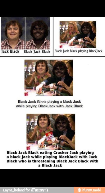 while playing BlackJack with Jack Black
Black Jack Black eating Cracker Jack playing
Black who is threatening Black Jack Black with
a Black Jack