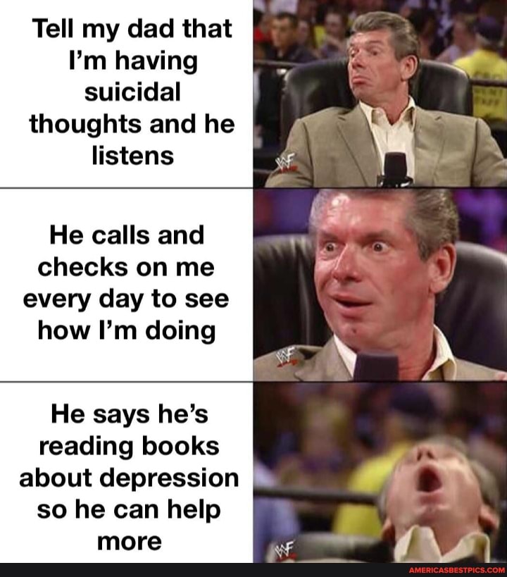 Tell my dad that
I'm having suicidal thoughts and he listens
He calls and checks on me every day to see how I'm doing
He says he's reading books about depression so he can help more