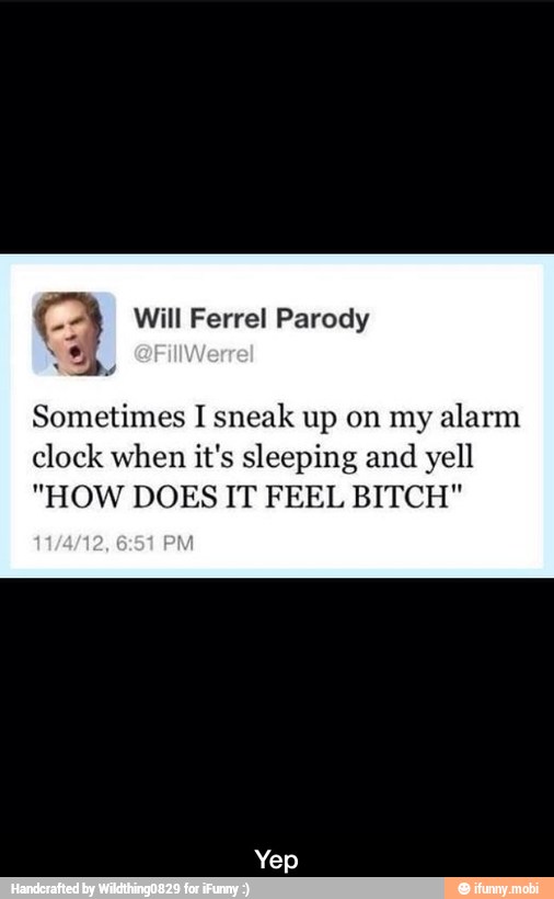 Parody
Sometimes I sneak up on my alarm
clock when it's sleeping and yell
"HOW DOES IT FEEL BITCH" - Yep