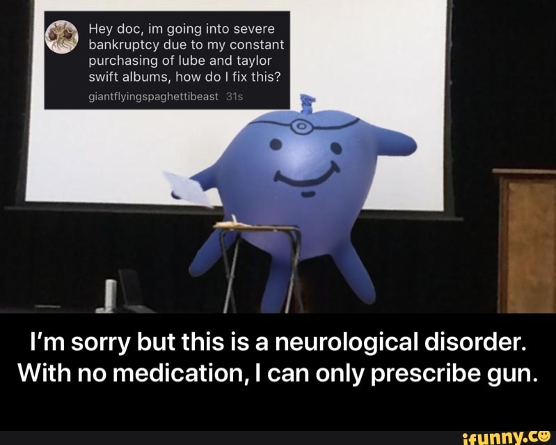 Hey doc, im going into severe
bankruptcy due to my constant
purchasing of lube and taylor
swift albums, how do I fix this?
giantflyingspaghettibeast
I'm sorry but this is a neurological disorder.
With no medication, I can only prescribe gun. - I’m sorry but this is a neurological disorder. With no medication, I can only prescribe gun.