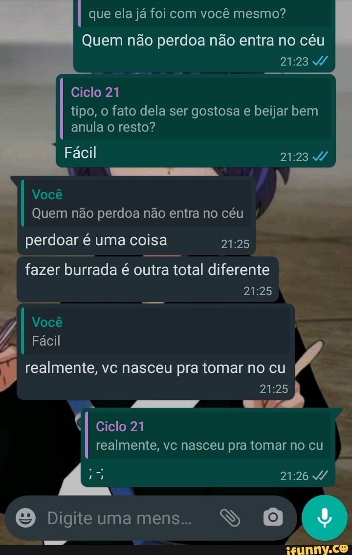 que ela já foi com você mesmo?
Quem não perdoa não entra no céu
Ciclo 21 tipo, o fato dela ser gostosa e beijar bem anula o resto?
Fácil
Você
Quem não perdoa não entra no céu
perdoar é uma coisa
fazer burrada é outra total diferente
Fácil realmente, I Fácil vc nasceu pra tomar no cu /
Você
Ciclo 21 realmente, vc nasceu pra tomar no cu
O Digite uma mens... SS