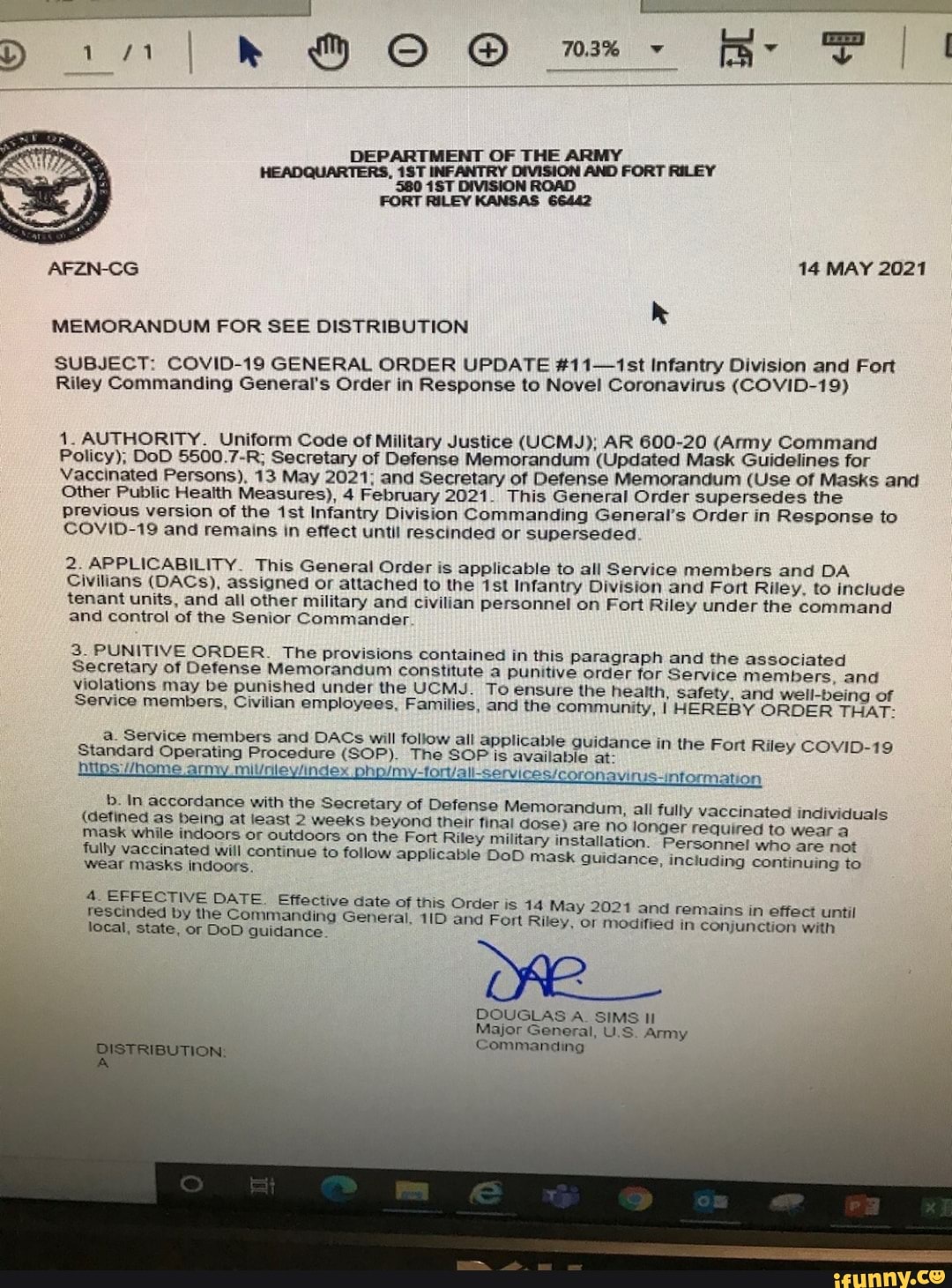 OF
14 MAY 2021
MEMORANDUM FOR SEE DISTRIBUTION
SUBJECT: COVID-19 GENERAL ORDER UPDATE #11-1st Infantry Division and Fort
Riley Commanding General's Order in Response to Novel Coronavirus (COVID-19)
1. AUTHORITY. Uniform Code of Military Justice (UCMJ); AR 600-20 (Army Command
Policy), DoD 5500.7-R; Secretary of Defense Memorandum (Updated Mask Guidelines for
Vaccinated Persons), 13 May 2021; and Secretary of Defense Memorandum (Use of Masks and
Other Public Health Measures), 4 February 2021. This General Order supersedes the
Previous version of the Infantry Division Commanding General's Order in Response to
COVID-19 and remains in effect until rescinded or superseded
2. APPLICABILITY. This General Order is applicable to all Service members and DA Civilians (DACs), assigned or attached to the Infantry Division and Fort Riley, to include personnel on Fort Riley under the command tenant units, and all other military and civilian
and control of the Senior Commander
personnel on Fort Riley under the command
3. PUNITIVE ORDER. The provisions contained in this Paragraph and the associated
Secretary of Defense Memorandum constitute a punitive order for Service members, and violations may be punished under the UCMJ. To ensure the health, safety, and well-being of
Service members, Civilian employees, Families, and the community, I HEREBY ORDER THAT: a. Service Standard members Operating and DACs Procedure will (SOP). follow The all applicable SOP is guidance available at- in the Fort Riley COVID-19 ley military in: nse Memorandum, all fully vaccinated individuals are no longer required to wear
Standard Operating Procedure (SOP). The SOP is available at- hitps //home army won 1S-intormation b. In accordance with the Secretary of Defe:
(detined as being at least 2 weeks beyond thei mask while indoors or outdoors on the Fort Ril
fully vaccinated will continue to follow applical als
nse Memorandum, all fully vaccinated individuals ble DoD mask guidance, including continuing to ir final dose) wear masks indoors.
are no longer required to wear a ley military installation. Personnel who are not ble DoD mask guidance, including continuing to
4_ EFFECTIVE DATE. Effec
'tive date of this Order is
rescinded by the Commanding
QISTRIBUTION
'tive date of this Order is 1 ing General, and Fort ce.
local, state, or DoD guidance.
ing General, and Fort
4 May 2021 and remains in effect until in ce.
Riley, or modified in conjunction with
DOUGLAS A. SIMS 10
General, US Army
Major
General, US, Army
Commanding