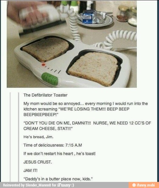 'The Defibrillator Toaster
My mom would be so annoyed... every morning I would run into the
kitchen screaming "WE'RE LOSING THEMI!! BEEP BEEP
BEEPBEEPBEEP!"
"DON'T YOU DIE ON ME, DAMNITI! NURSE, WE NEED 12 CO'S OF
CREAM CHEESE, STATI!"
Time of deliciousness: 7:15 AM
If we don't restart his heart, he's toast!
JESUS CRUST.
JAM ITI
"Daddy's in a butter place now, kids."