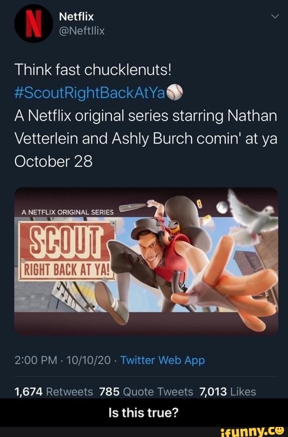 \ Netflix
@Nettllix
Think fast chucklenuts!
#ScoutRightBackAtYaGS
A Netflix original series starring Nathan
Vetterlein and Ashly Burch comin' at ya
October 28
PM - - Twilter Web App
1,874 Rebweets 785 Quote Tweels 7,013 Likes
Is this true? - Is this true?