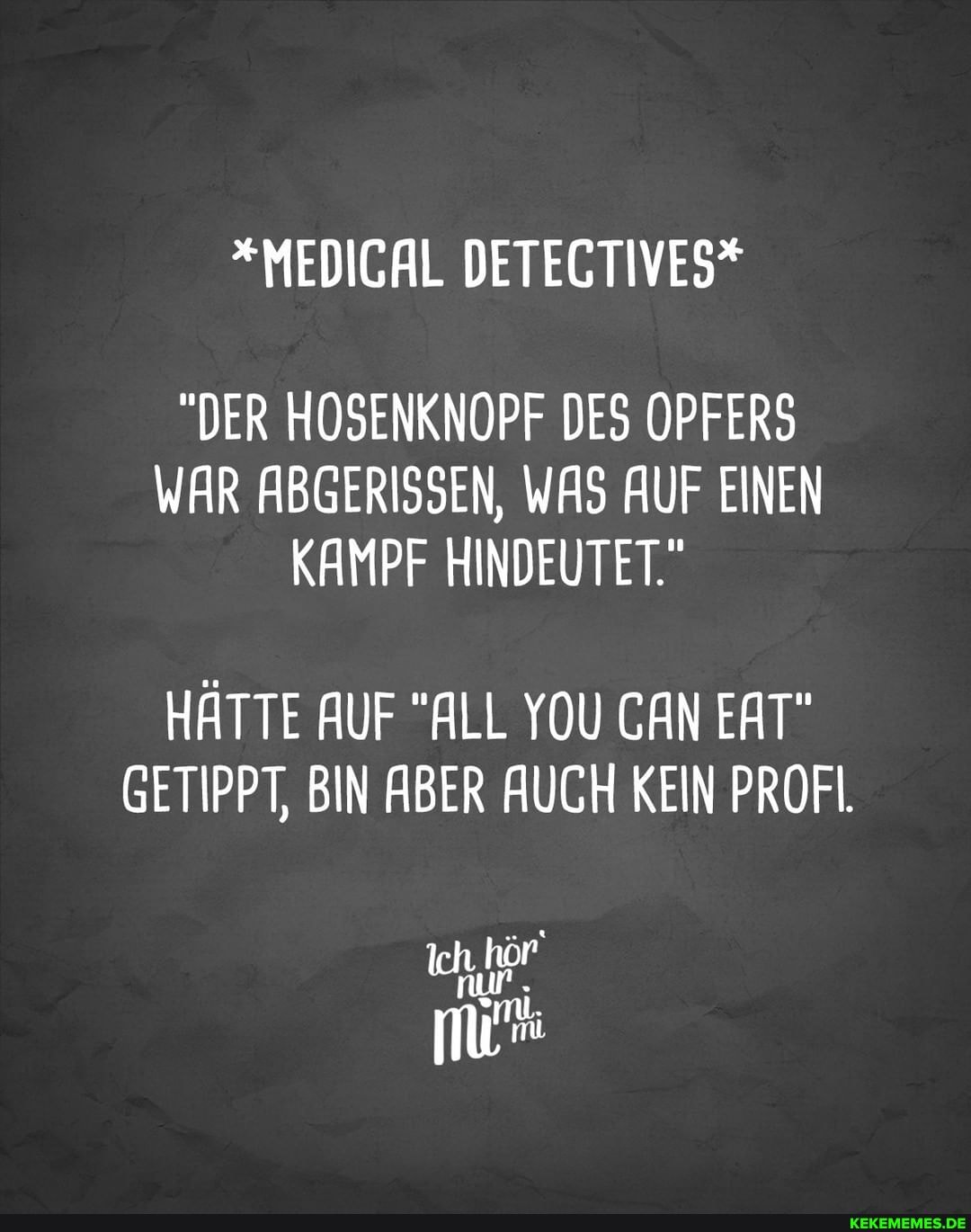 *MEDIGAL DETEGTIVES*
"DER HOSENKNOPF DES OPFERS WAR ABGERISSEN, WAS AUF EINEN KAMPF HINDEUTET."
HÄTTE AUF "ALL YOU CAN EAT"
GETIPPT, BIN ABER AUCH KEIN PROFI.
nur