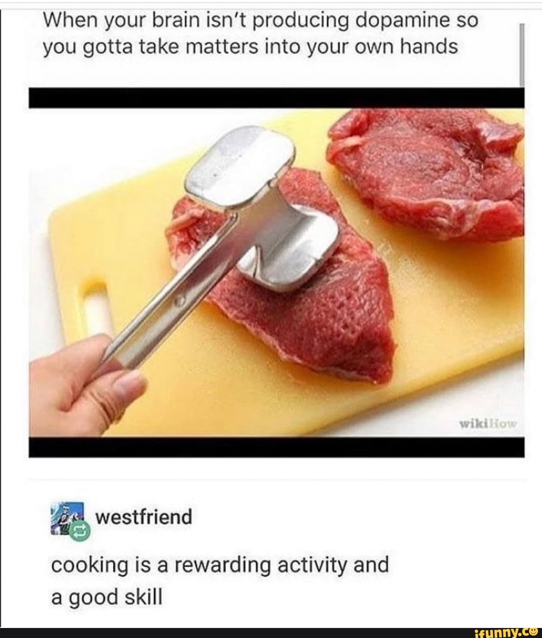 When your brain isn't producing dopamine so
you gotta take matters into your own hands
E
I
I
I
a westfriend
cooking is a rewarding activity and
a good skill