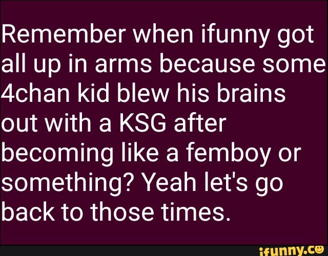 Remember when ifunny got
all up in arms because some
Achan kid blew his brains
out with a KSG after
becoming like a femboy or
something? Yeah let's go
back to those times.