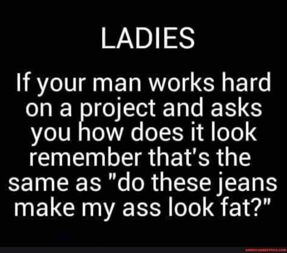 LADIES
If your man works hard on project and asks you how does it look remember that's the same as "do these jeans make my ass look fat?"