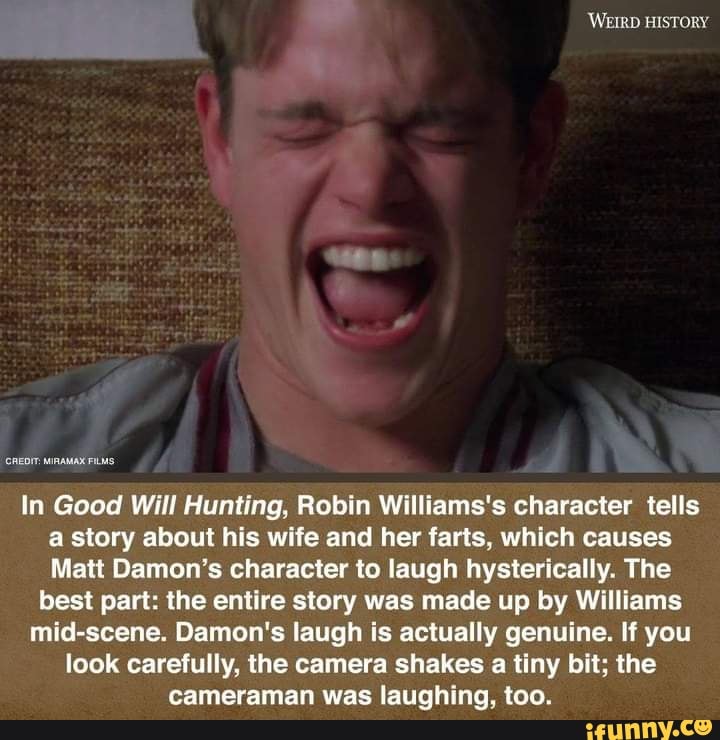 CREDIT MIRAMAN FILAS
In Good Will Hunting, Robin Williams's character tells
a story about his wife and her farts, which causes
Matt Damon's character to laugh hysterically. The
best part: the entire story was made up by Williams
mid-scene. Damon's laugh is actually genuine. If you
look carefully, the camera shakes a tiny bit; the
cameraman was laughing, too.
