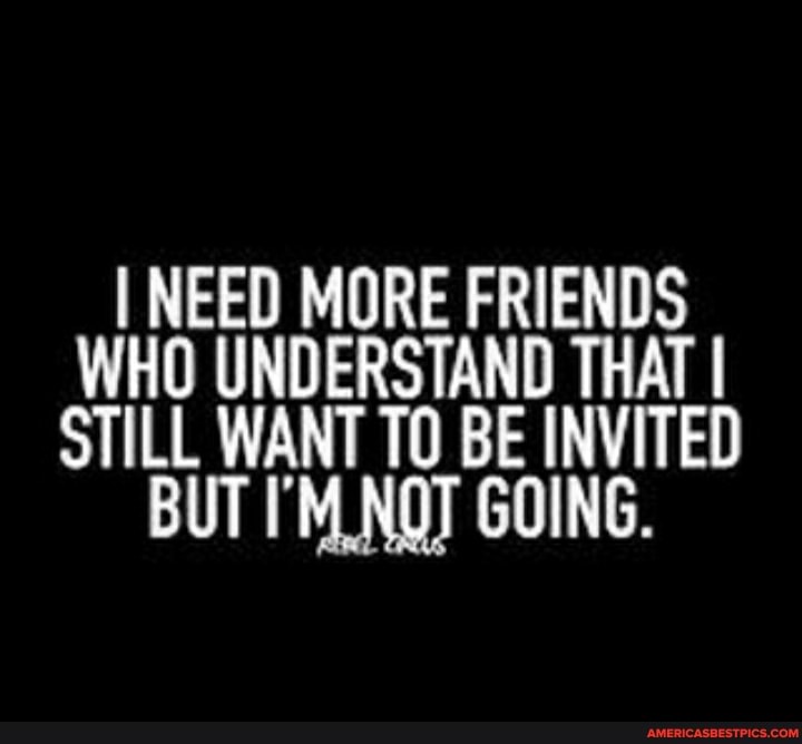 I NEED MORE FRIENDS
WHO UNDERSTAND THAT
STILL WANT 10 BE INVITED BUT NOT GOING.