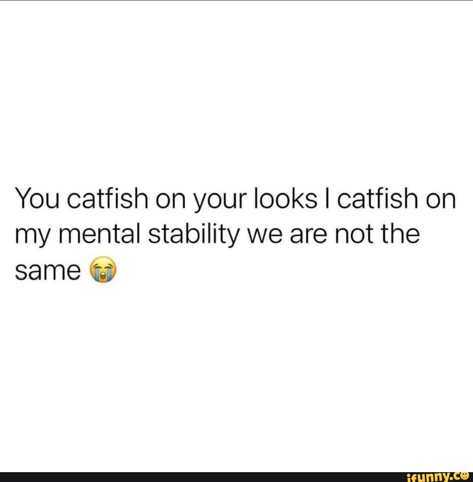 You catfish on your looks I catfish on my mental stability we are not
