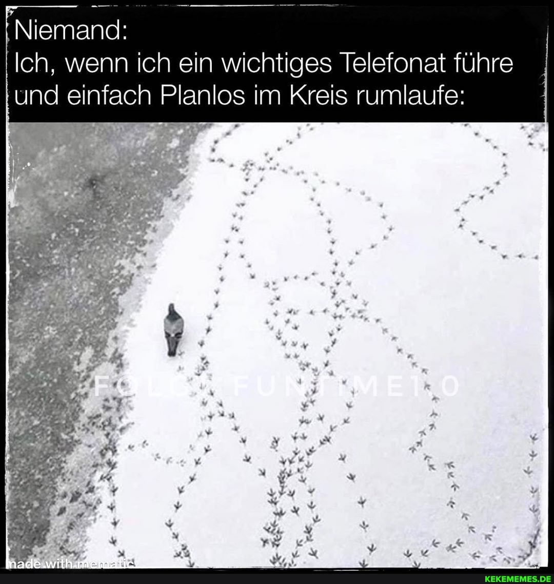 Niemand:
Ich, wenn ich ein wichtiges Telefonat führe und I einfach Planlos im Kreis rumlaufe: