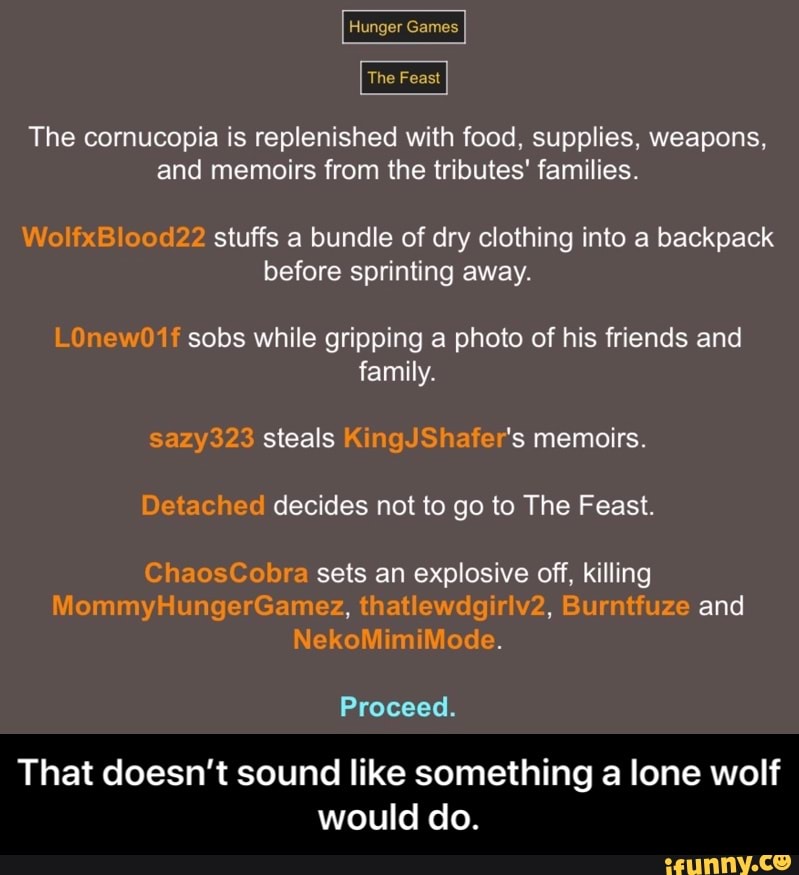 The cornucopia is replenished with food, supplies, weapons,
and memoirs from the tributes' families.
WolfxBlood22 stuffs a bundle of dry clothing into a backpack
before sprinting away.
LOnew01f sobs while gripping a photo of his friends and
family.
sazy323 steals KingJShafer's memoirs.
Detached decides not to go to The Feast.
ChaosCobra sets an explosive off, killing
Proceed.
That doesn't sound like something a lone wolf
would do. - That doesn’t sound like something a lone wolf would do.