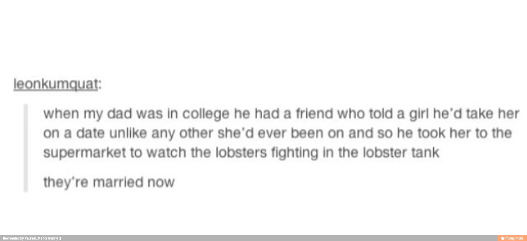 leonkumquat:
when my dad was in college he had a friend who told a girl he'd take her
on a date unlike any other she'd ever been on and so he took her to the
supermarket to watch the lobsters fighting in the lobster tank
they're married now