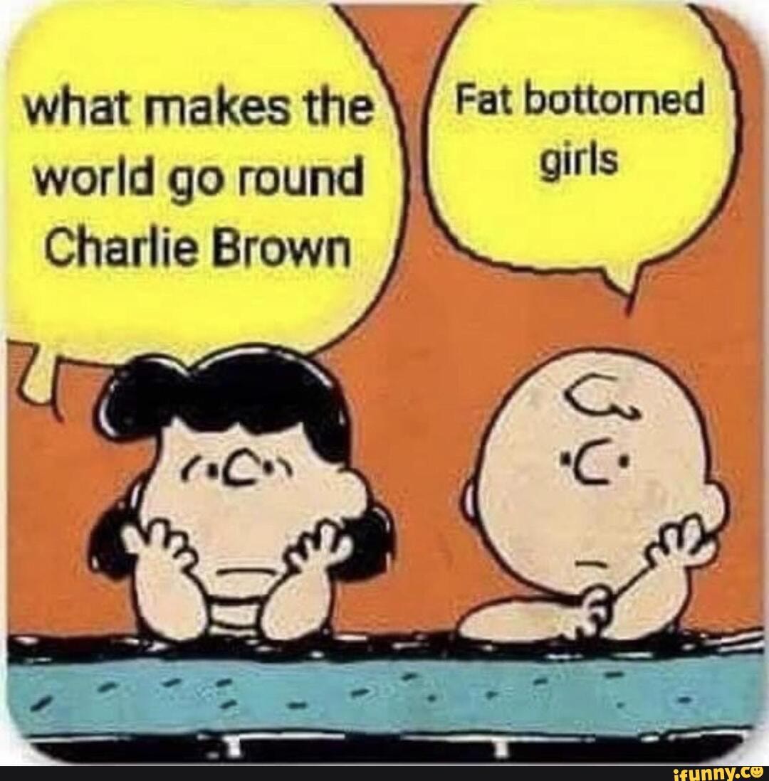 what makes the Fat bottomed
world go round girls
Charlie Brown