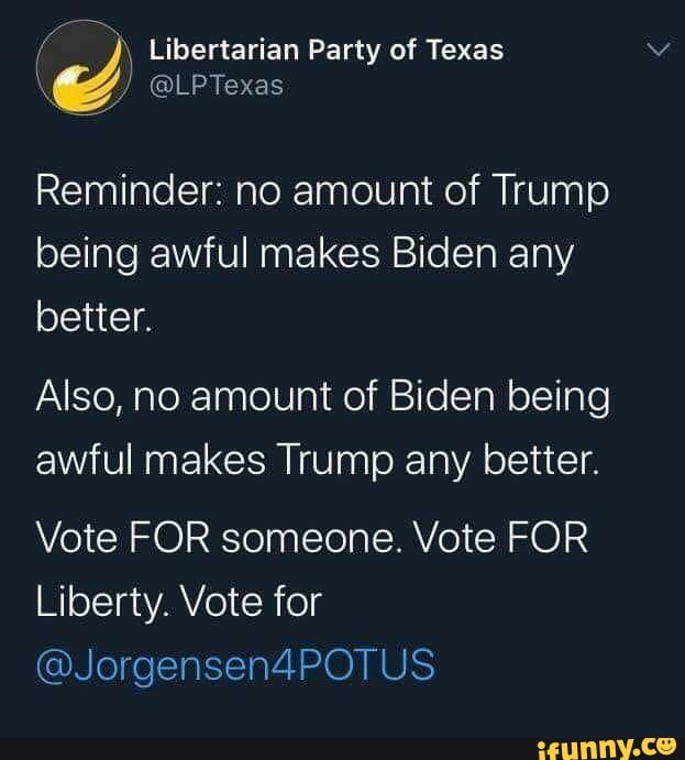 É i Libertarian Party of Texas
Reminder: no amount of Trump
being awful makes Biden any
better.
Also, no amount of Biden being
awful makes Trump any better.
Vote FOR someone. Vote FOR
Liberty. Vote for