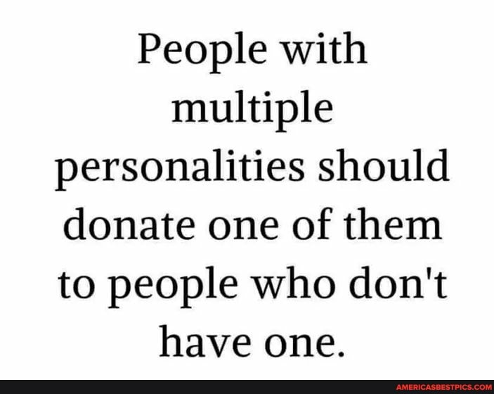 People with multiple personalities should donate one of them to people who don't have one.