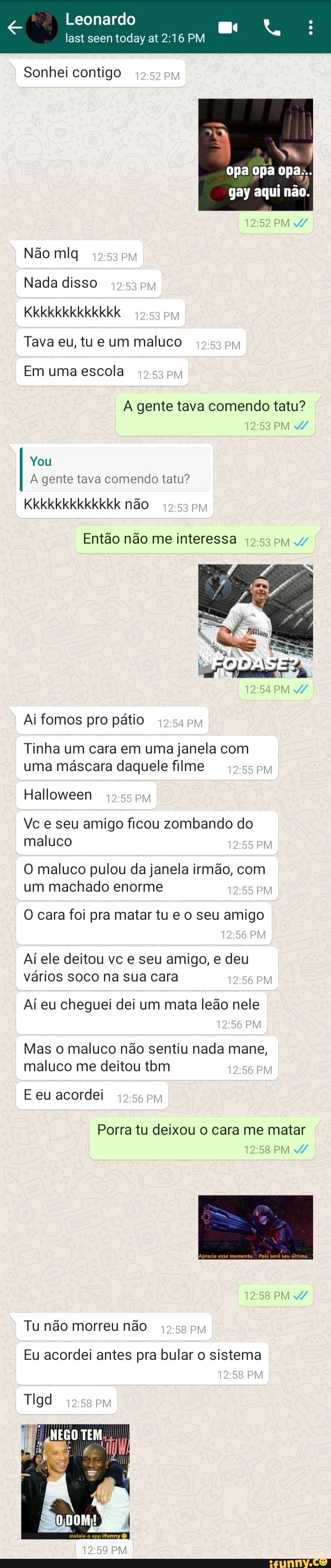 Leonardo
Sonhei contigo PM
opa opa opa:..
gay aqui não.
PM /
Não mlq
Nada disso
Kkkkkkkkkkkkk
Tava eu, tu e um maluco
Em uma escola
A gente tava comendo tatu?
PM /
You
A gente tava comendo tatu?
Kkkkkkkkkkkkk não
Então não me interessa pM /
PEI IDA
PM Ai fomos pro pátio
Tinha um cara em uma janela com uma máscara daquele filme
Halloween
Vc e seu amigo ficou zombando do maluco
O maluco pulou da janela irmão, com um machado enorme
O cara foi pra matar tu e o seu amigo
Aí ele deitou vc e seu amigo, e deu vários soco na sua cara
Aí eu cheguei dei um mata leão nele
PM
PM
Mas o maluco não sentiu nada mane, maluco me deitou tbm
E eu acordei
Porra tu deixou o cara me matar
PM /
PM /
Tu não morreu não PM
PM
Eu acordei antes pra bular o sistema
Tigd
NEGO TEM,