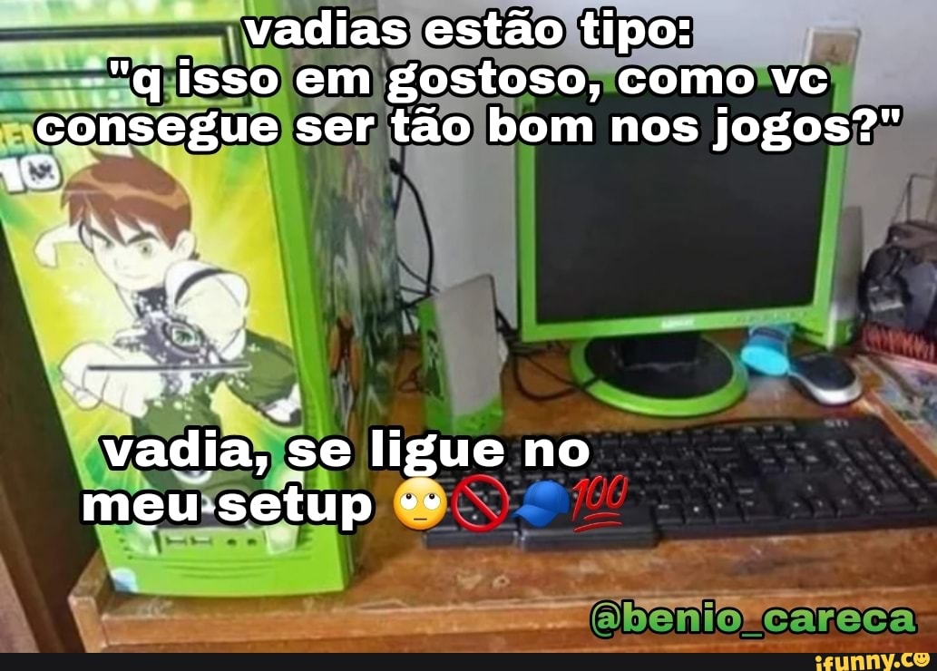 vadias estão tipo:
""q isso em em gostoso, como vc consegue ser tão bom nos jogos?"
vadia, se ligue no meu-setup
.careca