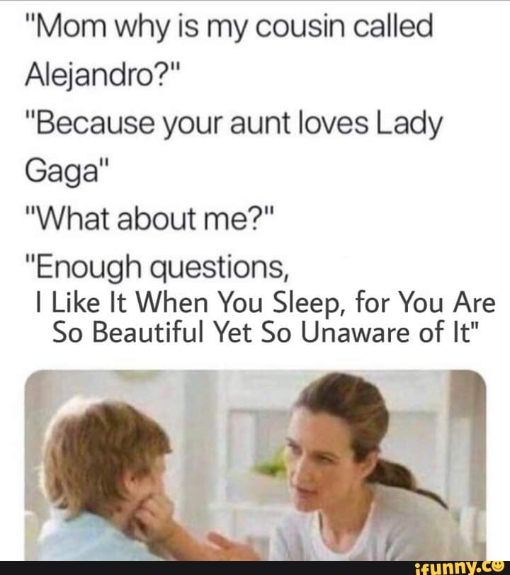 "Mom why is my cousin called
Alejandro?"
"Because your aunt loves Lady
Gaga"
"What about me?"
"Enough questions,
I Like It When You Sleep, for You Are
So Beautiful Yet So Unaware of