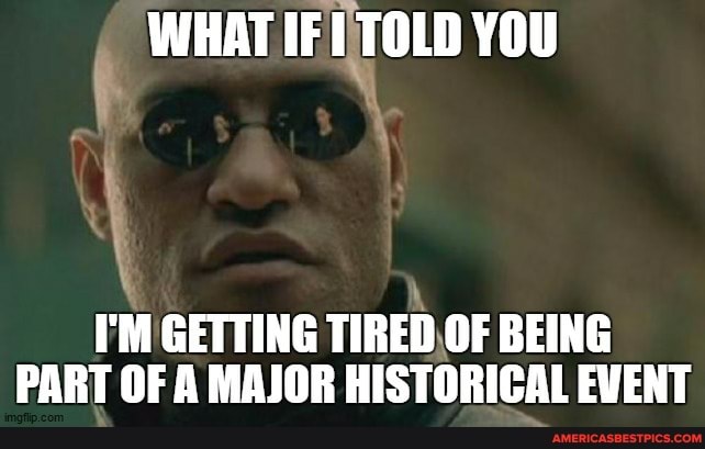 WHAT IF TOLD YOU
I'M GETTING TIRED OF BEING PART OF A MAJOR HISTORICAL EVENT