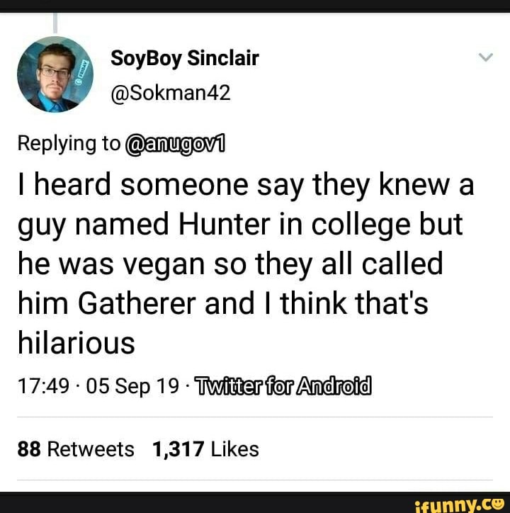 ‘E &? SoyBoy Sinclair
Replying tom
I heard someone say they knew a
guy named Hunter in college but
he was vegan so they all called
him Gatherer and I think that's
hHanous
17:49 -
05 Sep19 »Wíiarm
88 Retweets 1,317 Likes