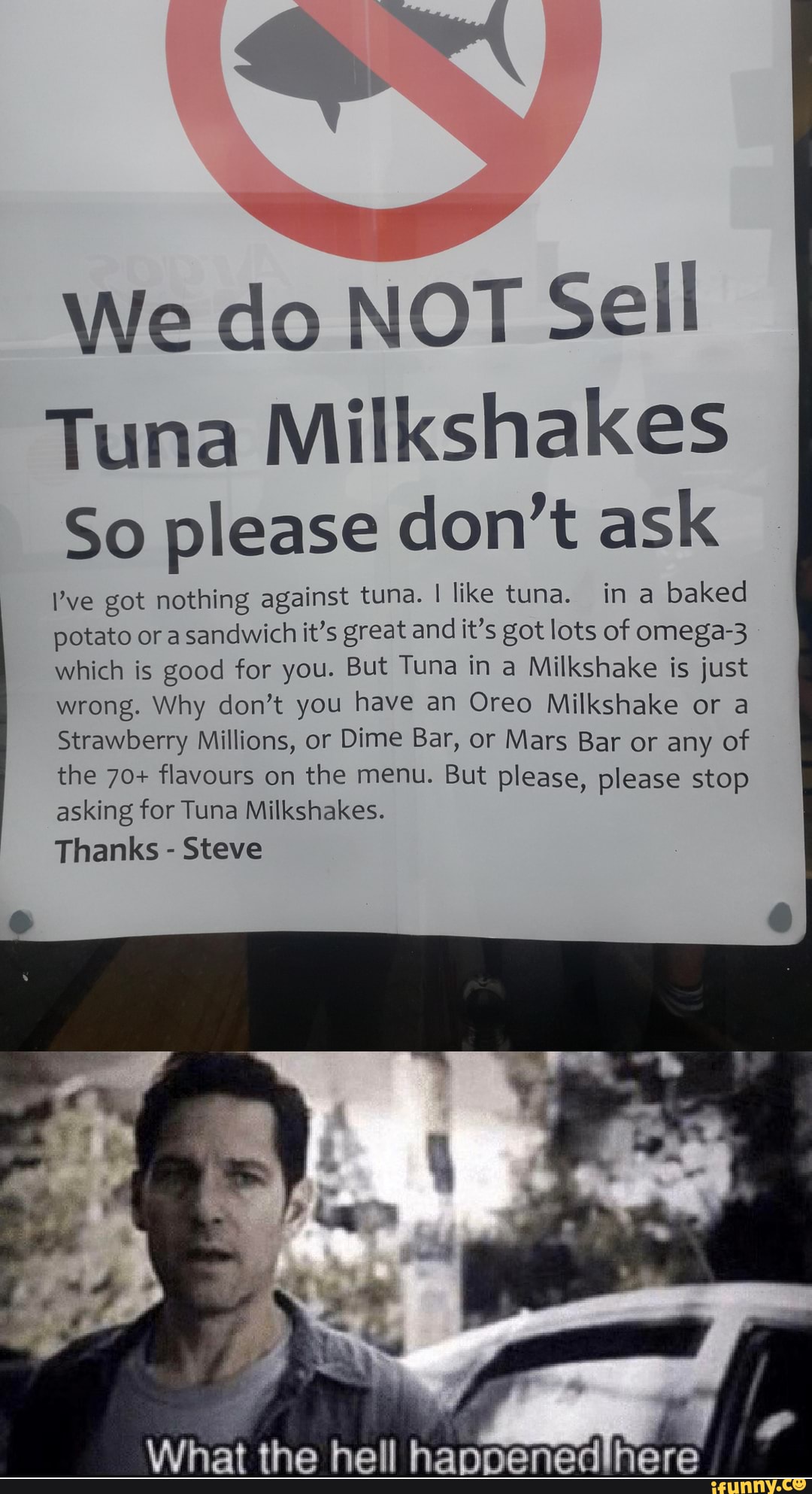 We do NOT Sell
Tuna Milkshakes
So please don't ask
Pve got nothing against tuna. I like tuna. in a
baked
potato or a sandwich it's great and it's got lots of omega-3
which is good for you. But Tuna in a Milkshake is just
wrong. Why don't you have an Oreo Milkshake or a
Strawberry Millions, or Dime Bar, or Mars Bar or any of
the 70+ flavours on the menu. But please, please stop
asking for Tuna Milkshakes.
Thanks Steve
ppenedihere What the hell ha