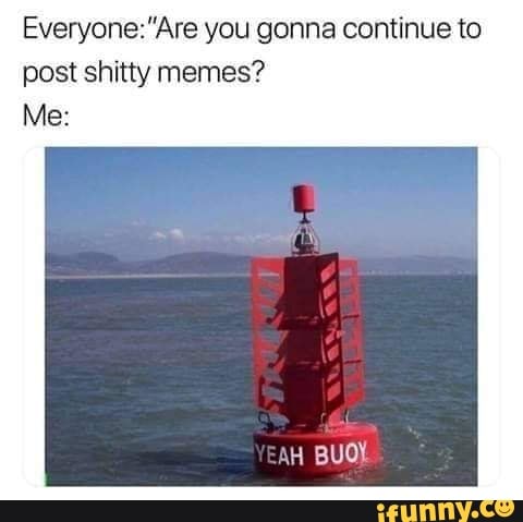 you gonna continue to post shitty memes?
Me:
YEAH