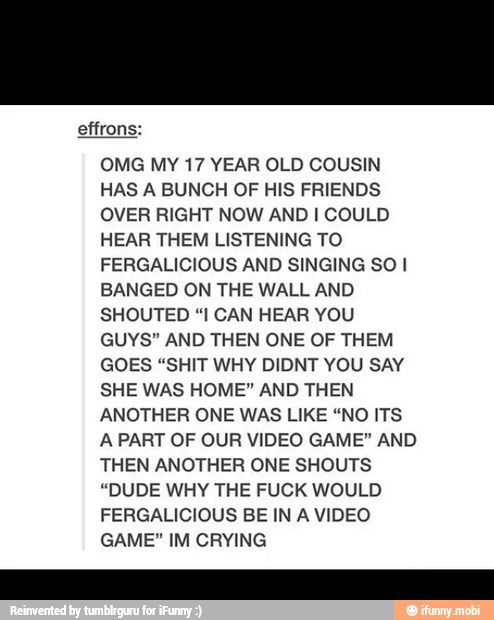 OMG MY 17 YEAR OLD COUSIN
OVER RIGHT NOW AND I COULD
HEAR THEM LISTENING TO
FERGALICIOUS AND SINGING SOI
BANGED ON THE WALL AND
SHOUTED "I CAN HEAR YOU
GUYS" AND THEN ONE OF THEM
GOES "SHIT WHY DIDNT YOU SAY
SHE WAS HOME" AND THEN
ANOTHER ONE WAS LIKE "NO ITS
A PART OF OUR VIDEO GAME" AND
THEN ANOTHER ONE SHOUTS
"DUDE WHY THE FUCK WOULD
FERGALICIOUS BE IN A VIDEO
GAME" IM CRYING