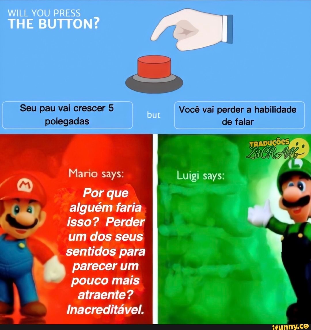 THE WILL BUTTON?
Seu pau vai crescer 5 Você vai perder a habilidade polegadas de falar
Mario says:
Por que
alguém faria isso? Perder um dos seus
sentidos para parecer um pouco mais atraente?
Inacreditável.
Luigi says: