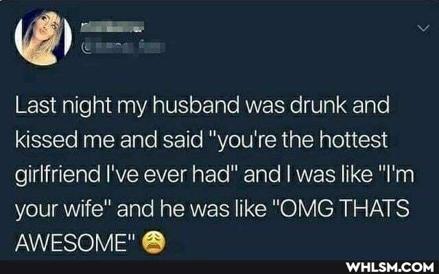 Last night my husband was drunk and kissed me and said "you're the hottest girlfriend I've ever had" and I was like "I'm
your wife" and he was like "OMG THATS